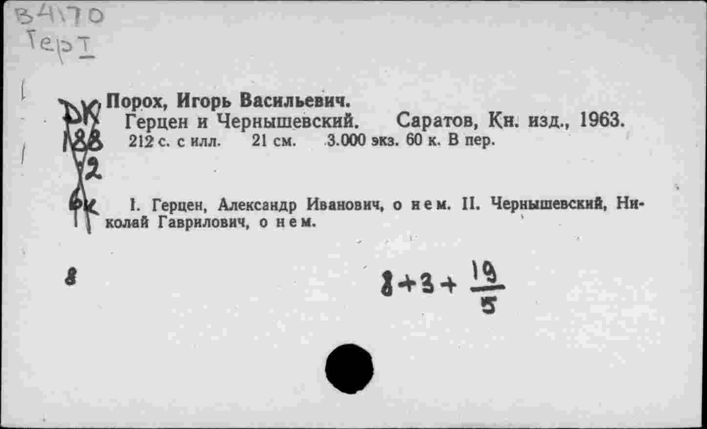 ﻿Порох, Игорь Васильевич.
Герцен и Чернышевский. Саратов, Кн. изд., 1963.
212 с. с илл.	21 см. 3.000 экз. 60 к. В пер.
1. Герцен, Александр Иванович, о и е м. II. Чернышевский, Николей Гаврилович, о нем.
$434 13-5